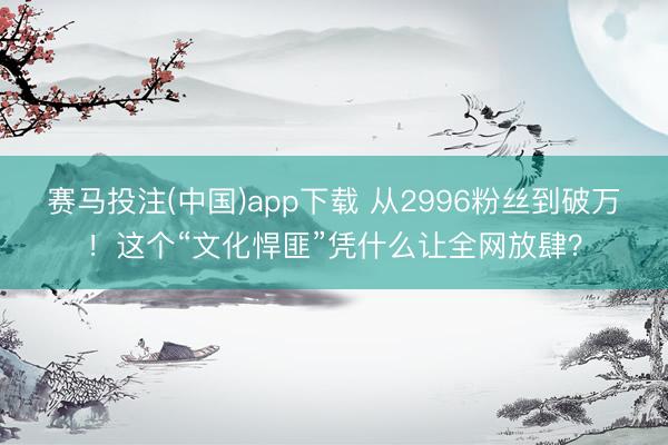 赛马投注(中国)app下载 从2996粉丝到破万！这个“文化悍匪”凭什么让全网放肆？