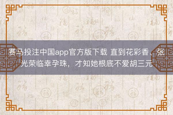 赛马投注中国app官方版下载 直到花彩香、张光荣临幸孕珠，才知她根底不爱胡三元
