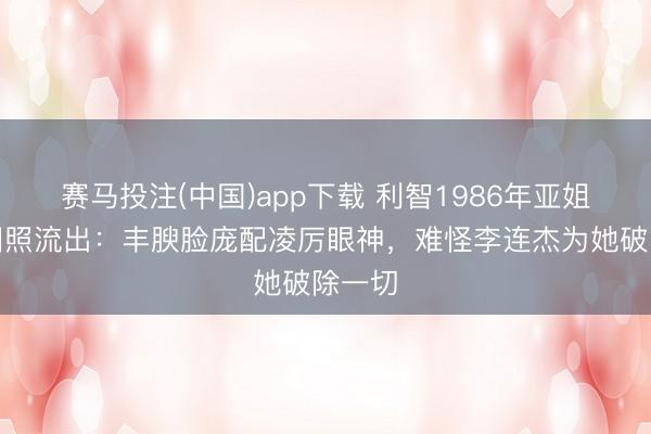 赛马投注(中国)app下载 利智1986年亚姐冠军旧照流出：丰腴脸庞配凌厉眼神，难怪李连杰为她破除一切