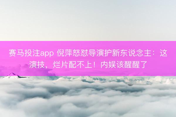 赛马投注app 倪萍怒怼导演护新东说念主：这演技，烂片配不上！内娱该醒醒了