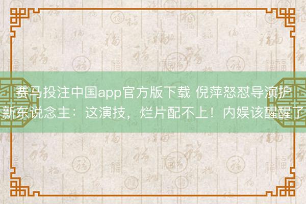 赛马投注中国app官方版下载 倪萍怒怼导演护新东说念主：这演技，烂片配不上！内娱该醒醒了