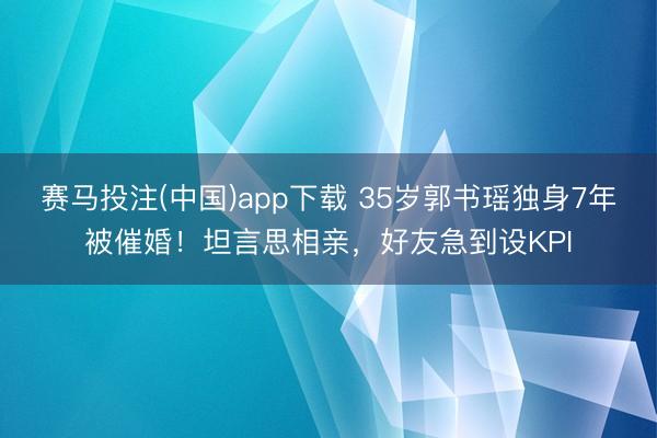 赛马投注(中国)app下载 35岁郭书瑶独身7年被催婚！坦言思相亲，好友急到设KPI