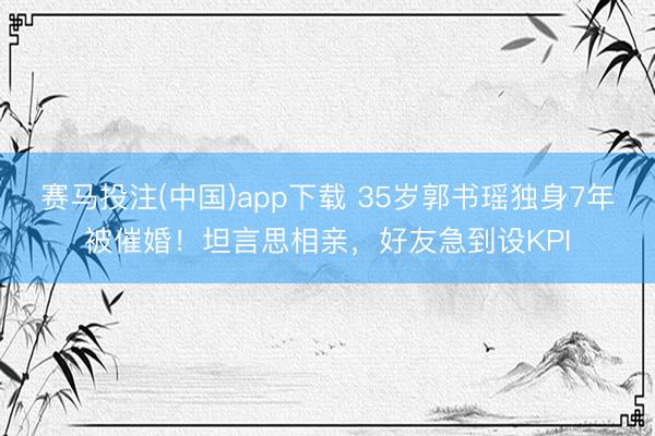 赛马投注(中国)app下载 35岁郭书瑶独身7年被催婚！坦言思相亲，好友急到设KPI