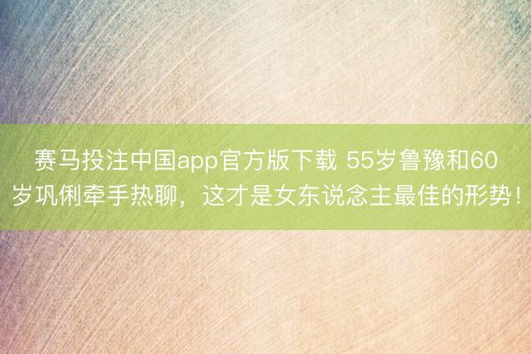 赛马投注中国app官方版下载 55岁鲁豫和60岁巩俐牵手热聊，这才是女东说念主最佳的形势！