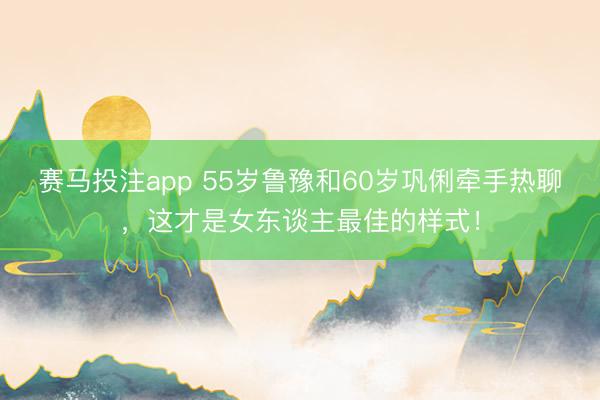 赛马投注app 55岁鲁豫和60岁巩俐牵手热聊，这才是女东谈主最佳的样式！