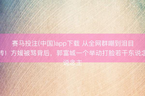 赛马投注(中国)app下载 从全网群嘲到泪目回转！方媛被骂背后，郭富城一个举动打脸若干东说念主