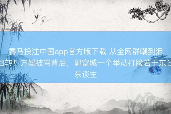 赛马投注中国app官方版下载 从全网群嘲到泪目回转！方媛被骂背后，郭富城一个举动打脸若干东谈主