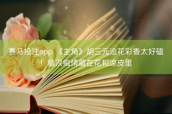 赛马投注app 《主角》胡三元追花彩香太好磕！糙汉痴情藏在花和凉皮里