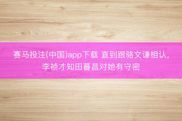 赛马投注(中国)app下载 直到跟骆文谦相认，李祯才知田蕃昌对她有守密
