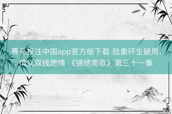 赛马投注中国app官方版下载 险象环生破局，情义双线燃情 《锦绣南歌》第三十一集