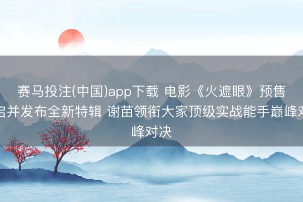 赛马投注(中国)app下载 电影《火遮眼》预售开启并发布全新特辑 谢苗领衔大家顶级实战能手巅峰对决