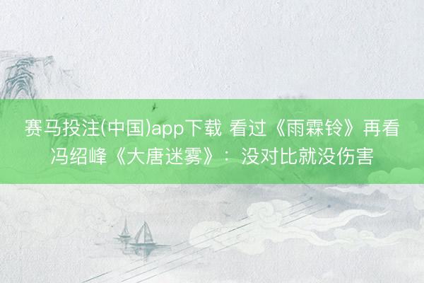 赛马投注(中国)app下载 看过《雨霖铃》再看冯绍峰《大唐迷雾》:没对比就没伤害