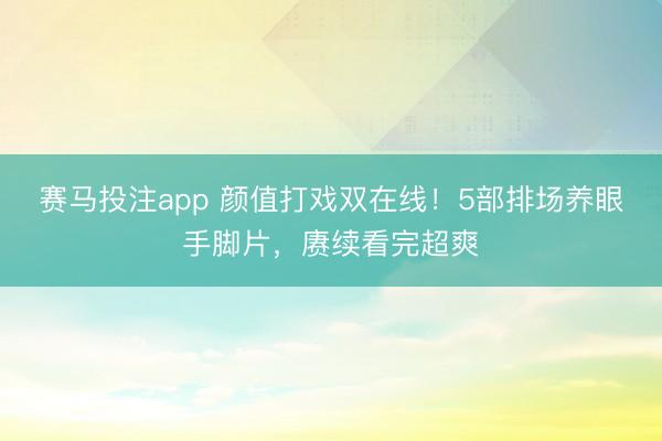 赛马投注app 颜值打戏双在线!5部排场养眼手脚片,赓续看完超爽