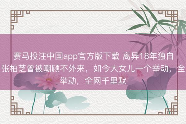 赛马投注中国app官方版下载 离异18年独自带三子！张柏芝曾被嘲顾不外来，如今大女儿一个举动，全网千里默