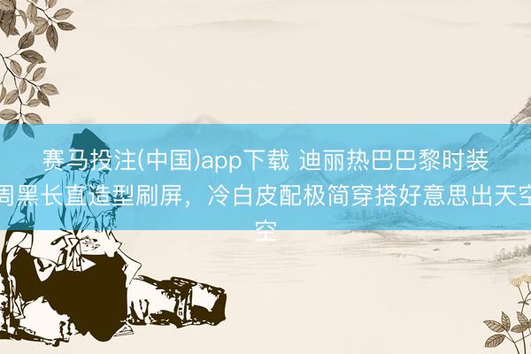 赛马投注(中国)app下载 迪丽热巴巴黎时装周黑长直造型刷屏，冷白皮配极简穿搭好意思出天空