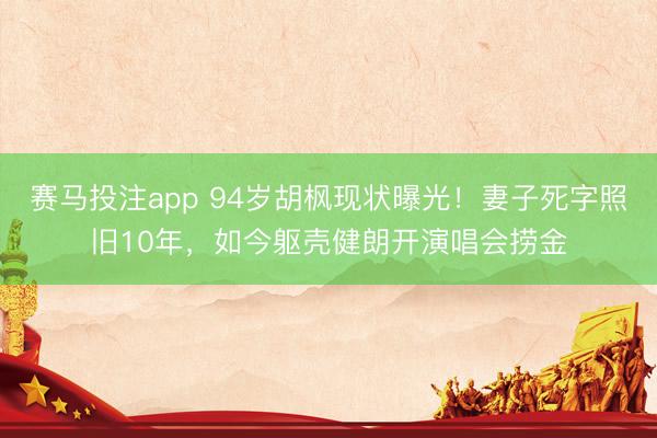 赛马投注app 94岁胡枫现状曝光！妻子死字照旧10年，如今躯壳健朗开演唱会捞金