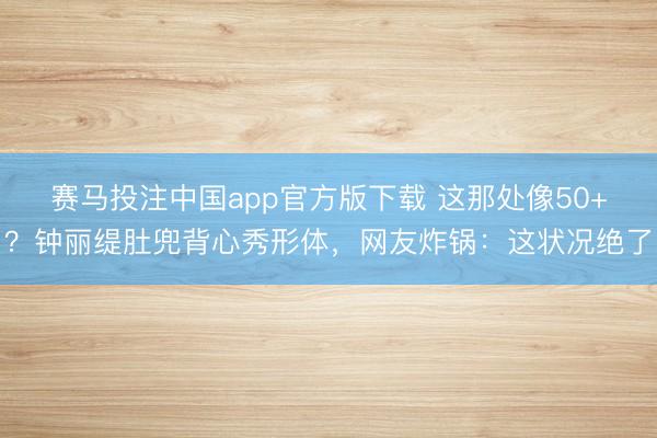 赛马投注中国app官方版下载 这那处像50+？钟丽缇肚兜背心秀形体，网友炸锅：这状况绝了