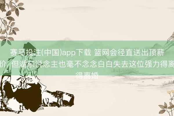 赛马投注(中国)app下载 篮网会径直送出顶薪报价， 但湖东说念主也毫不念念白白失去这位强力得离婚