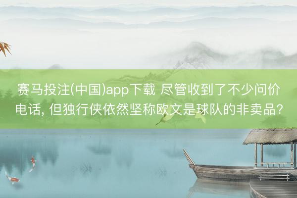赛马投注(中国)app下载 尽管收到了不少问价电话, 但独行侠依然坚称欧文是球队的非卖品?