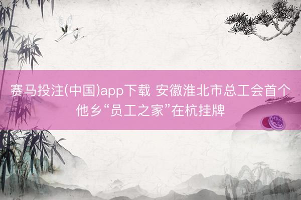 赛马投注(中国)app下载 安徽淮北市总工会首个他乡“员工之家”在杭挂牌
