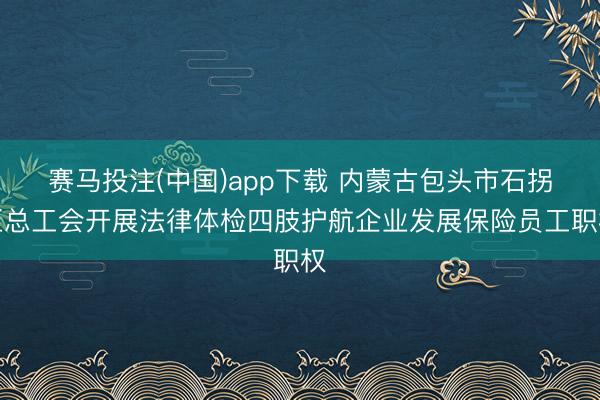 赛马投注(中国)app下载 内蒙古包头市石拐区总工会开展法律体检四肢护航企业发展保险员工职权
