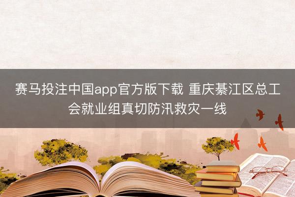 赛马投注中国app官方版下载 重庆綦江区总工会就业组真切防汛救灾一线