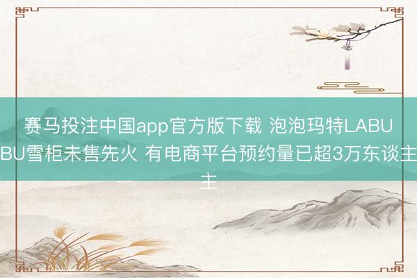 赛马投注中国app官方版下载 泡泡玛特LABUBU雪柜未售先火 有电商平台预约量已超3万东谈主