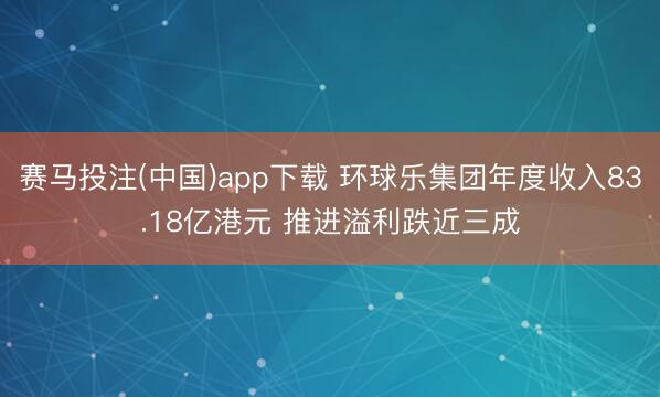赛马投注(中国)app下载 环球乐集团年度收入83.18亿港元 推进溢利跌近三成
