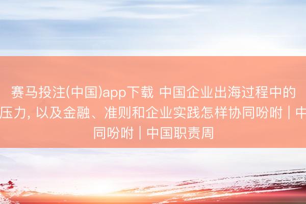 赛马投注(中国)app下载 中国企业出海过程中的ESG合规压力, 以及金融、准则和企业实践怎样协同吩咐 | 中国职责周
