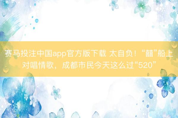 赛马投注中国app官方版下载 太自负！“囍”船上对唱情歌，成都市民今天这么过“520”