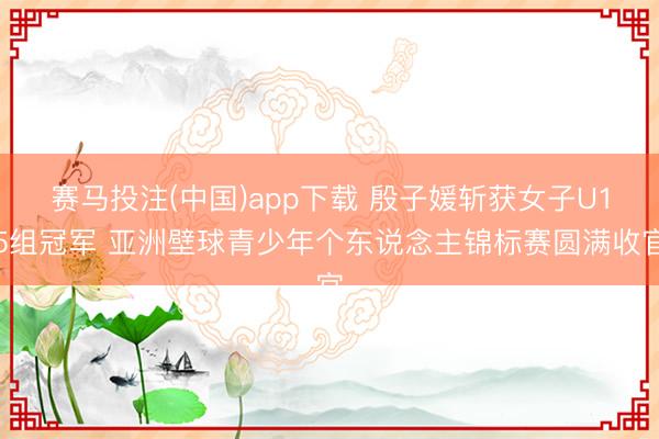 赛马投注(中国)app下载 殷子媛斩获女子U15组冠军 亚洲壁球青少年个东说念主锦标赛圆满收官