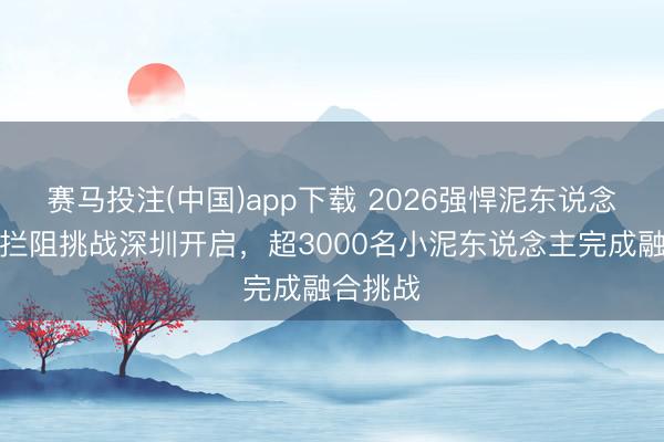赛马投注(中国)app下载 2026强悍泥东说念主儿童拦阻挑战深圳开启,超3000名小泥东说念主完成融合挑战