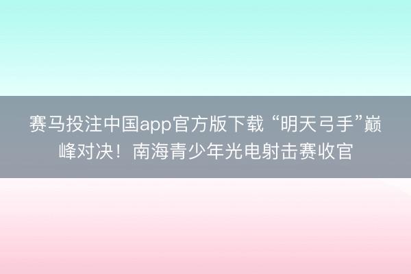 赛马投注中国app官方版下载 “明天弓手”巅峰对决！南海青少年光电射击赛收官