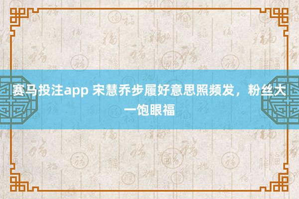 赛马投注app 宋慧乔步履好意思照频发，粉丝大一饱眼福