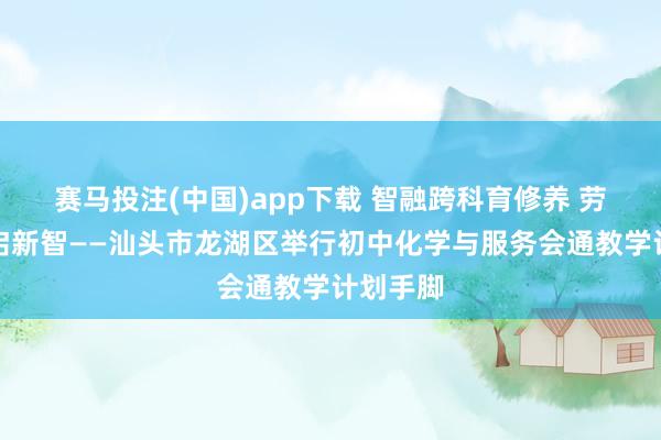 赛马投注(中国)app下载 智融跨科育修养 劳育润心启新智——汕头市龙湖区举行初中化学与服务会通教学计划手脚