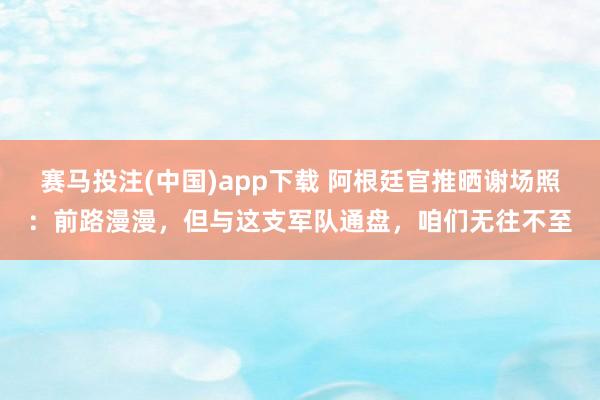 赛马投注(中国)app下载 阿根廷官推晒谢场照：前路漫漫，但与这支军队通盘，咱们无往不至