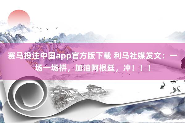 赛马投注中国app官方版下载 利马社媒发文:一场一场拼,加油阿根廷,冲!!!