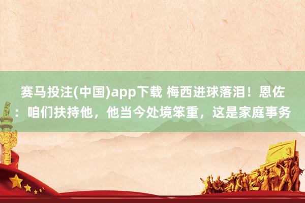 赛马投注(中国)app下载 梅西进球落泪！恩佐：咱们扶持他，他当今处境笨重，这是家庭事务