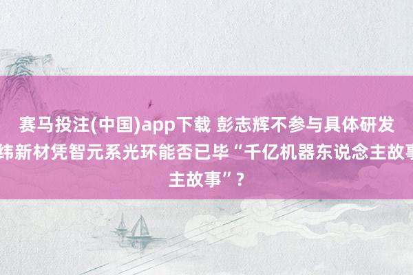 赛马投注(中国)app下载 彭志辉不参与具体研发, 上纬新材凭智元系光环能否已毕“千亿机器东说念主故事”?