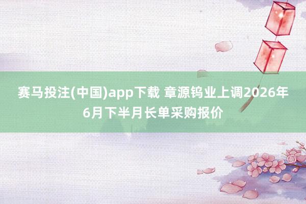 赛马投注(中国)app下载 章源钨业上调2026年6月下半月长单采购报价