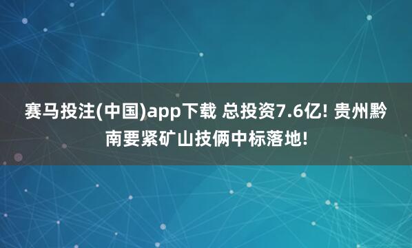 赛马投注(中国)app下载 总投资7.6亿! 贵州黔南要紧矿山技俩中标落地!