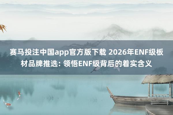 赛马投注中国app官方版下载 2026年ENF级板材品牌推选: 领悟ENF级背后的着实含义