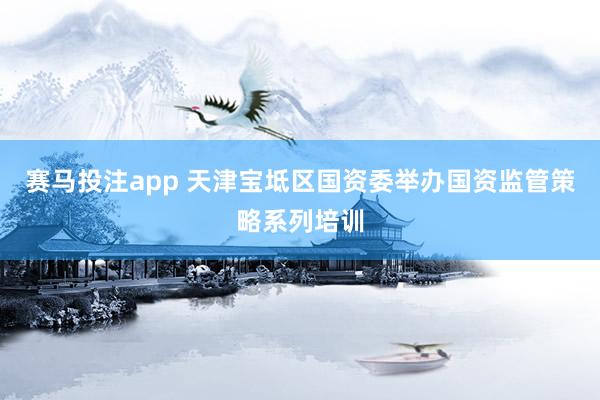 赛马投注app 天津宝坻区国资委举办国资监管策略系列培训