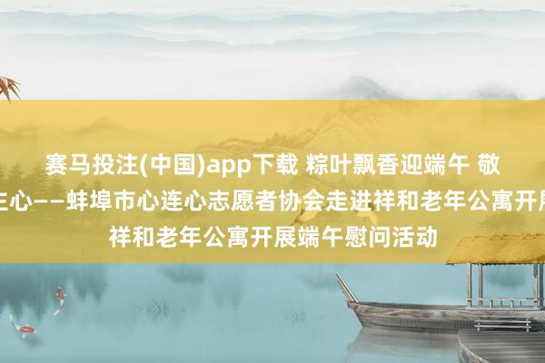 赛马投注(中国)app下载 粽叶飘香迎端午 敬老爱老暖东谈主心——蚌埠市心连心志愿者协会走进祥和老年公寓开展端午慰问活动
