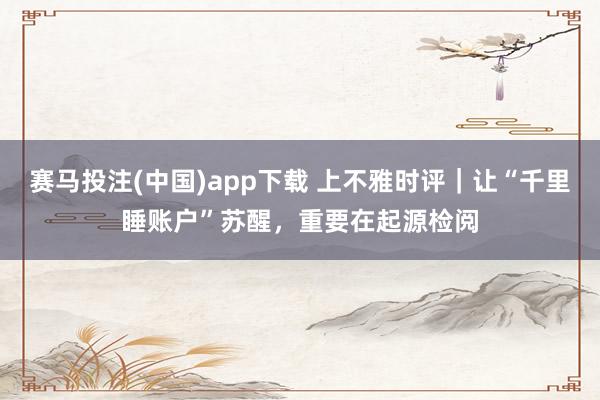 赛马投注(中国)app下载 上不雅时评｜让“千里睡账户”苏醒，重要在起源检阅
