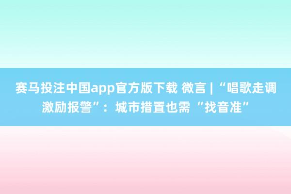 赛马投注中国app官方版下载 微言 | “唱歌走调激励报警”:城市措置也需 “找音准”