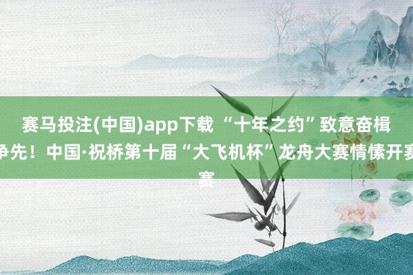赛马投注(中国)app下载 “十年之约”致意奋楫争先！中国·祝桥第十届“大飞机杯”龙舟大赛情愫开赛