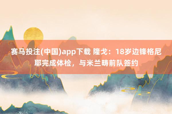 赛马投注(中国)app下载 隆戈：18岁边锋格尼耶完成体检，与米兰畴前队签约