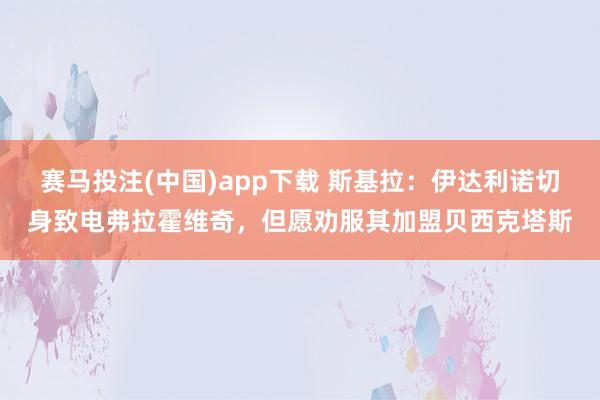 赛马投注(中国)app下载 斯基拉:伊达利诺切身致电弗拉霍维奇,但愿劝服其加盟贝西克塔斯