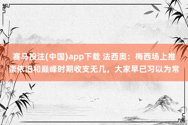 赛马投注(中国)app下载 法西奥:梅西场上推崇依旧和巅峰时期收支无几,大家早已习以为常